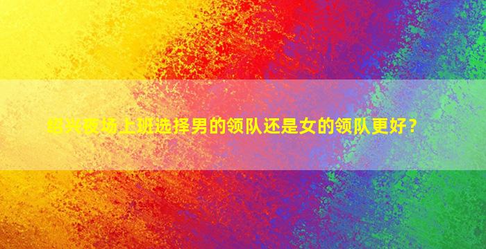 绍兴夜场上班选择男的领队还是女的领队更好？
